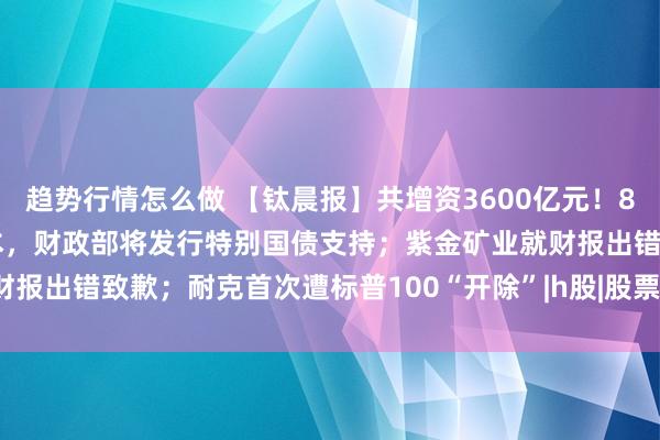 趋势行情怎么做 【钛晨报】共增资3600亿元!8家中央金融企业拟补充资本,财政部将发行特别国债支持;紫金矿业就财报出错致歉;耐克首次遭标普100“开除”|h股|股票|深交所|知名企业