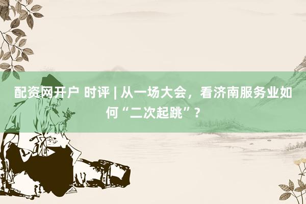 配资网开户 时评 | 从一场大会，看济南服务业如何“二次起跳”？