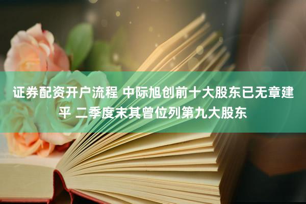 证券配资开户流程 中际旭创前十大股东已无章建平 二季度末其曾位列第九大股东