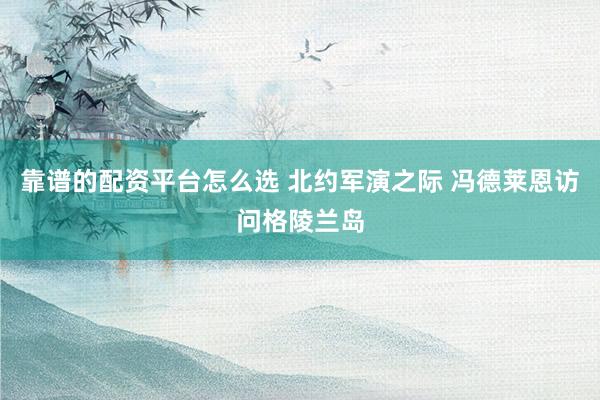 靠谱的配资平台怎么选 北约军演之际 冯德莱恩访问格陵兰岛