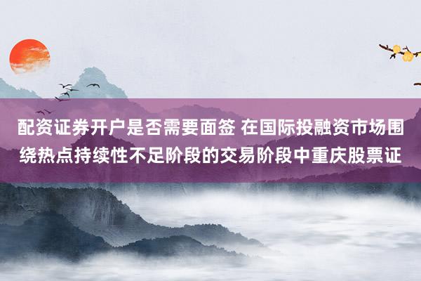 配资证券开户是否需要面签 在国际投融资市场围绕热点持续性不足阶段的交易阶段中重庆股票证