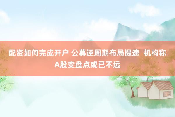 配资如何完成开户 公募逆周期布局提速  机构称A股变盘点或已不远