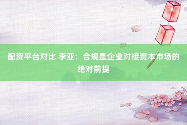配资平台对比 李亚：合规是企业对接资本市场的绝对前提