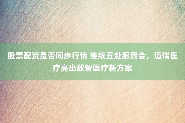 股票配资是否同步行情 连续五赴服贸会，迈瑞医疗亮出数智医疗新方案