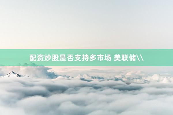 配资炒股是否支持多市场 美联储\