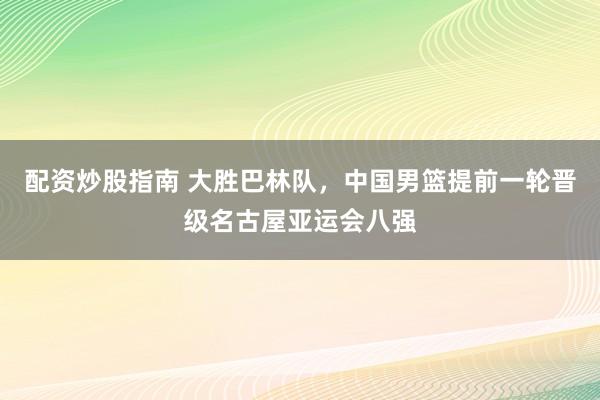 配资炒股指南 大胜巴林队，中国男篮提前一轮晋级名古屋亚运会八强