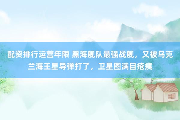 配资排行运营年限 黑海舰队最强战舰，又被乌克兰海王星导弹打了，卫星图满目疮痍