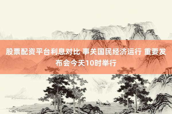 股票配资平台利息对比 事关国民经济运行 重要发布会今天10时举行
