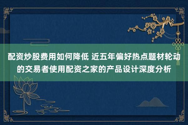 配资炒股费用如何降低 近五年偏好热点题材轮动的交易者使用配资之家的产品设计深度分析