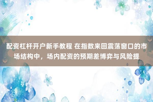 配资杠杆开户新手教程 在指数来回震荡窗口的市场结构中，场内配资的预期差博弈与风险提