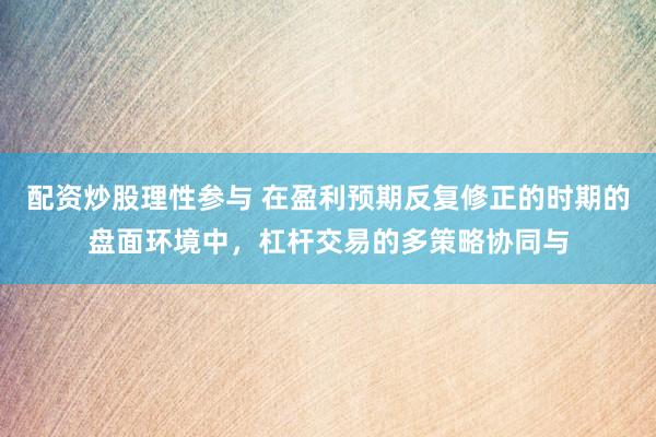 配资炒股理性参与 在盈利预期反复修正的时期的盘面环境中，杠杆交易的多策略协同与