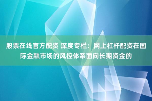 股票在线官方配资 深度专栏：网上杠杆配资在国际金融市场的风控体系面向长期资金的