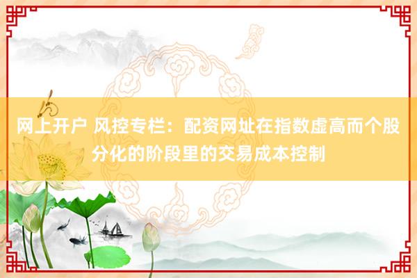 网上开户 风控专栏：配资网址在指数虚高而个股分化的阶段里的交易成本控制