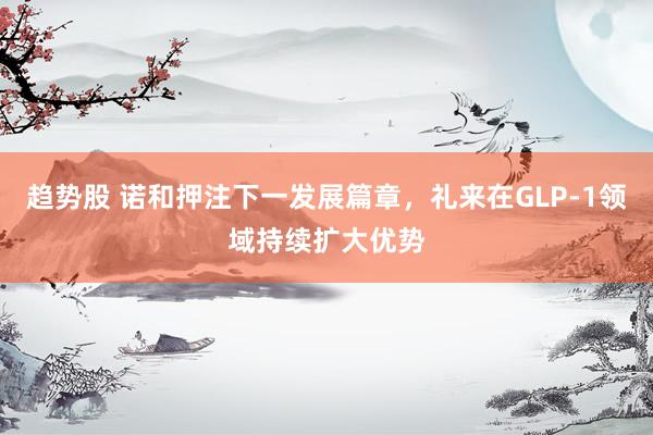趋势股 诺和押注下一发展篇章，礼来在GLP‑1领域持续扩大优势
