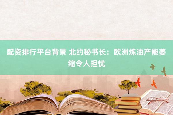 配资排行平台背景 北约秘书长：欧洲炼油产能萎缩令人担忧