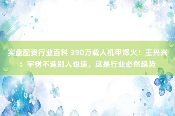 实盘配资行业百科 390万载人机甲爆火！王兴兴：宇树不造别人也造，这是行业必然趋势