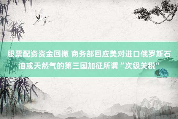 股票配资资金回撤 商务部回应美对进口俄罗斯石油或天然气的第三国加征所谓“次级关税”