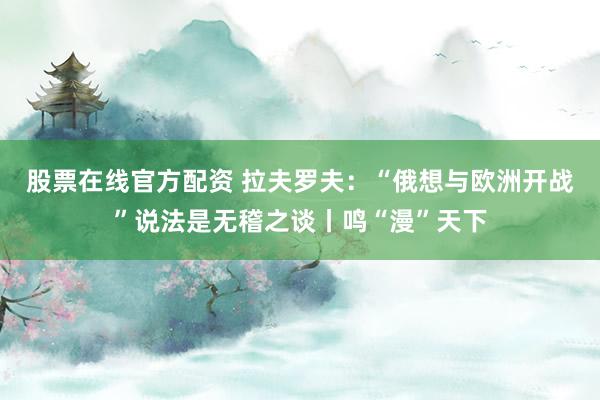 股票在线官方配资 拉夫罗夫：“俄想与欧洲开战”说法是无稽之谈丨鸣“漫”天下