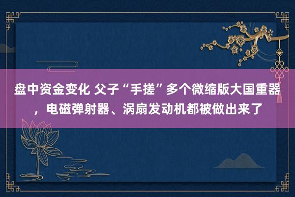 盘中资金变化 父子“手搓”多个微缩版大国重器，电磁弹射器、涡扇发动机都被做出来了