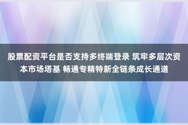 股票配资平台是否支持多终端登录 筑牢多层次资本市场塔基 畅通专精特新全链条成长通道