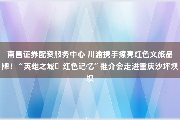 南昌证券配资服务中心 川渝携手擦亮红色文旅品牌！“英雄之城・红色记忆”推介会走进重庆沙坪坝