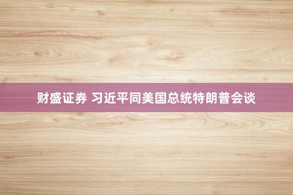 财盛证券 习近平同美国总统特朗普会谈
