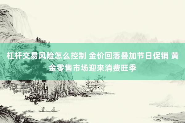 杠杆交易风险怎么控制 金价回落叠加节日促销 黄金零售市场迎来消费旺季