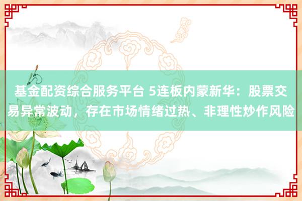 基金配资综合服务平台 5连板内蒙新华：股票交易异常波动，存在市场情绪过热、非理性炒作风险