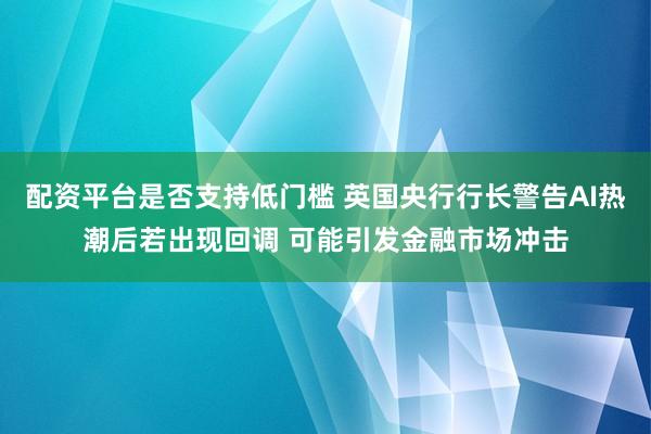 配资平台是否支持低门槛 英国央行行长警告AI热潮后若出现回调 可能引发金融市场冲击