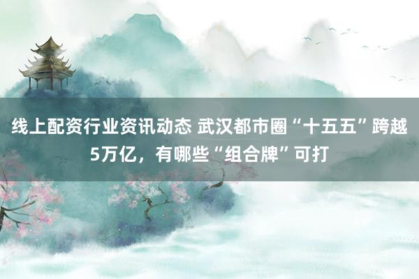 线上配资行业资讯动态 武汉都市圈“十五五”跨越5万亿，有哪些“组合牌”可打