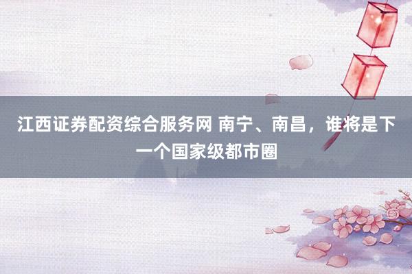 江西证券配资综合服务网 南宁、南昌，谁将是下一个国家级都市圈