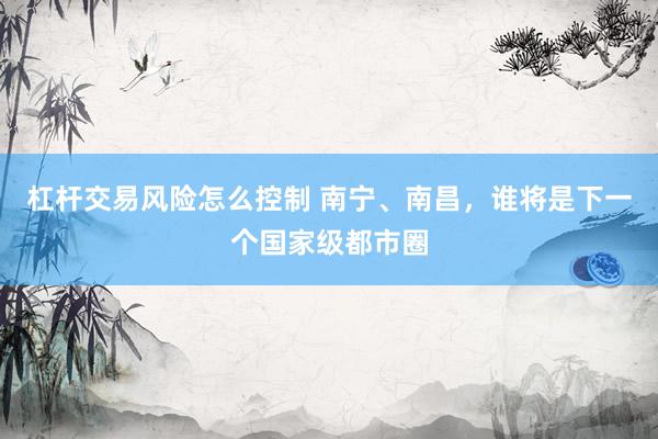 杠杆交易风险怎么控制 南宁、南昌，谁将是下一个国家级都市圈