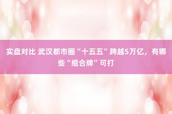 实盘对比 武汉都市圈“十五五”跨越5万亿，有哪些“组合牌”可打
