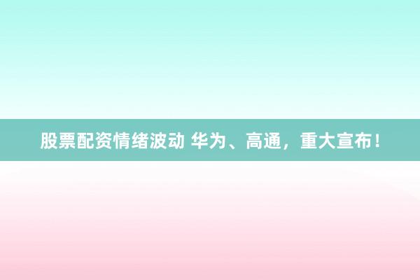 股票配资情绪波动 华为、高通，重大宣布！