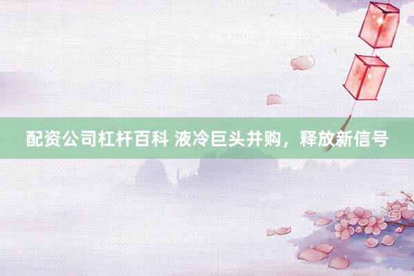配资公司杠杆百科 液冷巨头并购，释放新信号