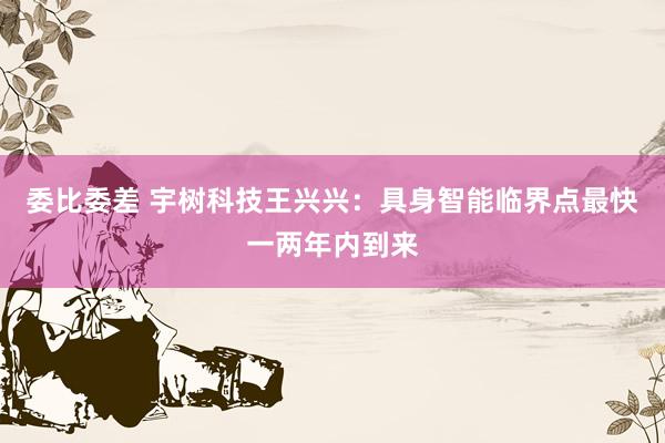 委比委差 宇树科技王兴兴：具身智能临界点最快一两年内到来