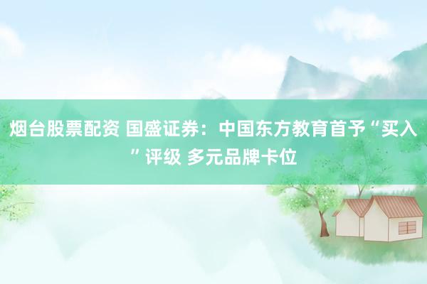 烟台股票配资 国盛证券：中国东方教育首予“买入”评级 多元品牌卡位