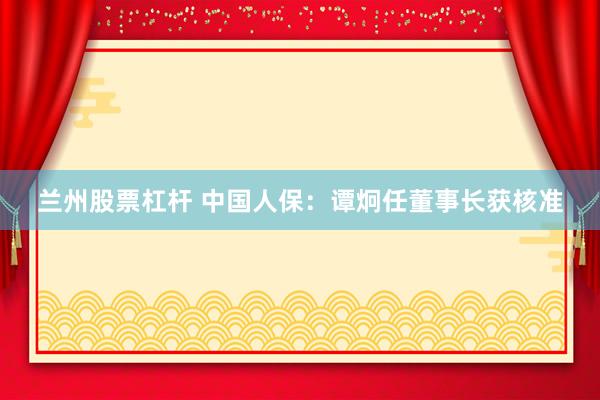 兰州股票杠杆 中国人保：谭炯任董事长获核准