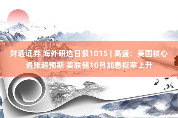 财通证券 海外研选日报1015 | 高盛:美国核心通胀超预期 美联储10月加息概率上升