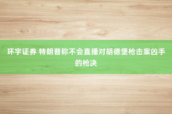 环宇证券 特朗普称不会直播对胡德堡枪击案凶手的枪决