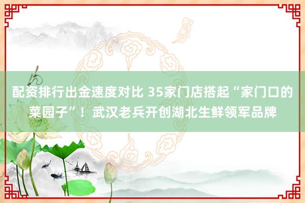 配资排行出金速度对比 35家门店搭起“家门口的菜园子”！武汉老兵开创湖北生鲜领军品牌
