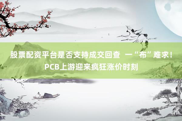 股票配资平台是否支持成交回查  一“布”难求！PCB上游迎来疯狂涨价时刻
