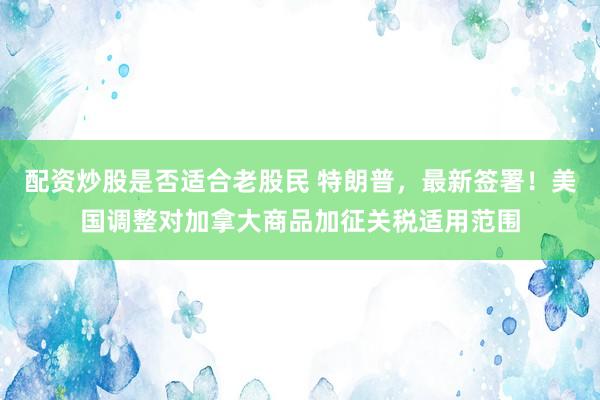 配资炒股是否适合老股民 特朗普，最新签署！美国调整对加拿大商品加征关税适用范围