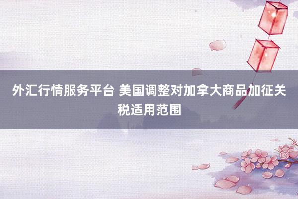 外汇行情服务平台 美国调整对加拿大商品加征关税适用范围
