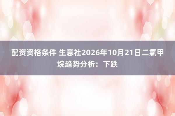 配资资格条件 生意社2026年10月21日二氯甲烷趋势分析：下跌