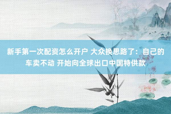 新手第一次配资怎么开户 大众换思路了：自己的车卖不动 开始向全球出口中国特供款