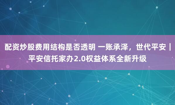 配资炒股费用结构是否透明 一账承泽，世代平安｜平安信托家办2.0权益体系全新升级