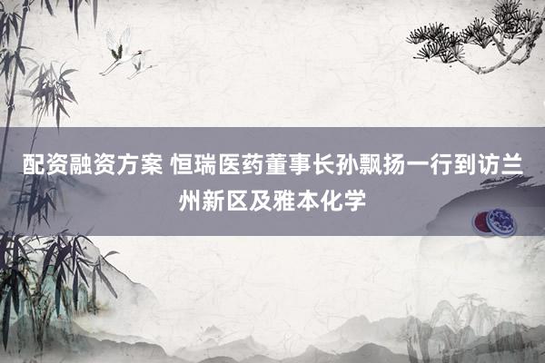 配资融资方案 恒瑞医药董事长孙飘扬一行到访兰州新区及雅本化学
