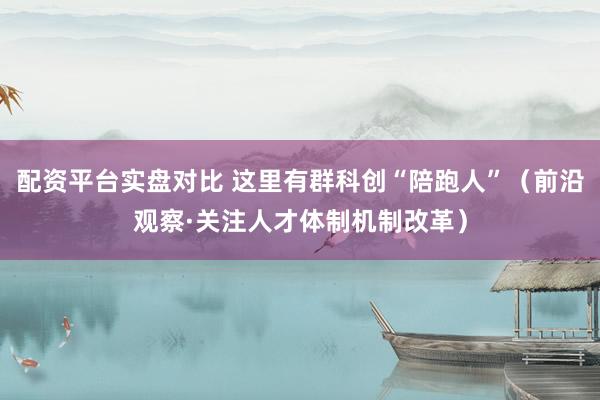 配资平台实盘对比 这里有群科创“陪跑人”（前沿观察·关注人才体制机制改革）