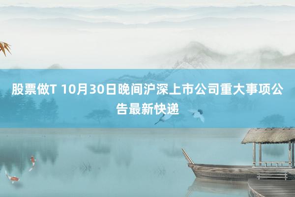 股票做T 10月30日晚间沪深上市公司重大事项公告最新快递